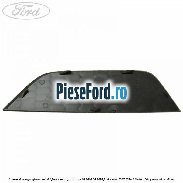 Ornament stanga inferior sub DRL fara senzori parcare an 03/2010-04/2015 Ford S-Max 2007-2014 2.0 TDCi 136 cp AZWC, UKWA diesel