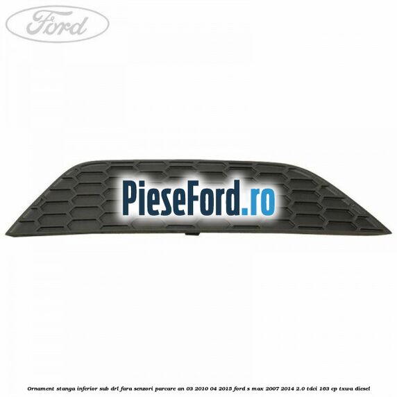 Ornament stanga inferior sub DRL fara senzori parcare an 03/2010-04/2015 Ford S-Max 2007-2014 2.0 TDCi 163 cp TXWA diesel