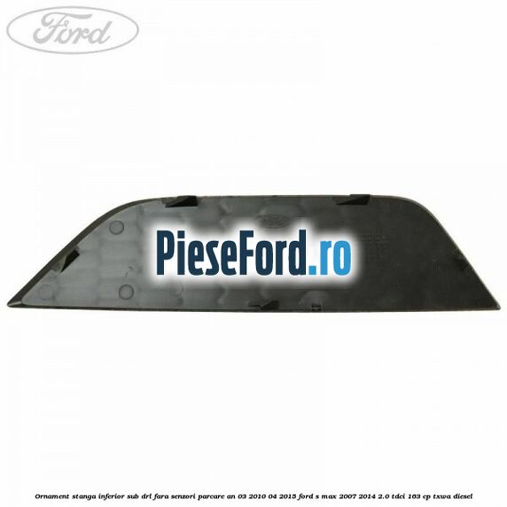 Ornament stanga inferior sub DRL fara senzori parcare an 03/2010-04/2015 Ford S-Max 2007-2014 2.0 TDCi 163 cp TXWA diesel