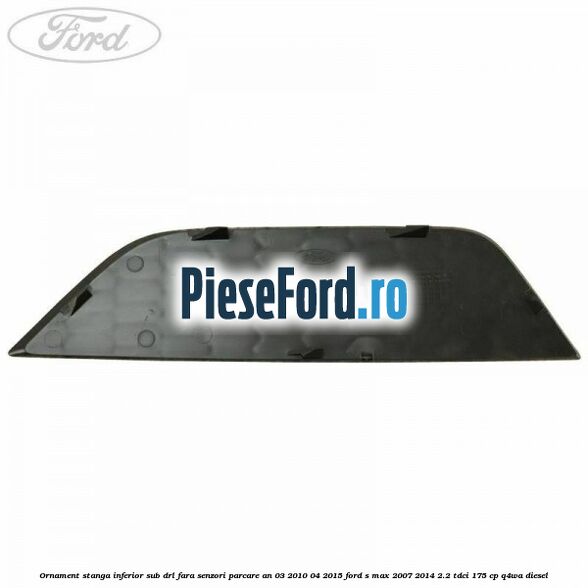 Ornament stanga inferior sub DRL fara senzori parcare an 03/2010-04/2015 Ford S-Max 2007-2014 2.2 TDCi 175 cp Ornament stanga inferior sub DRL fara senzori parcare an 03/2010-04/2015 Ford S-Max 2007-2014 2.2 TDCi 175 cp Q4WA diesel