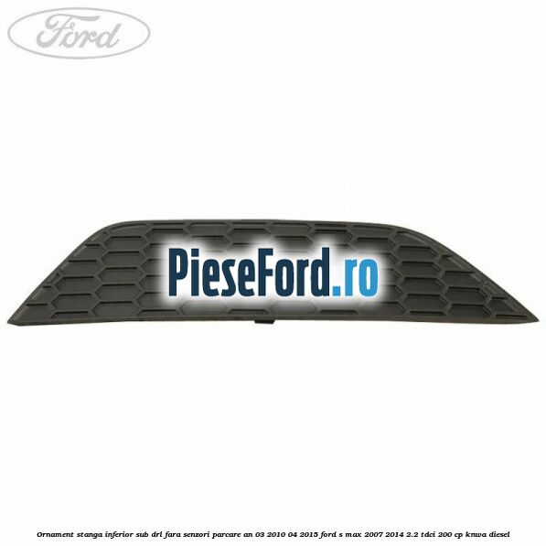 Ornament stanga inferior sub DRL fara senzori parcare an 03/2010-04/2015 Ford S-Max 2007-2014 2.2 TDCi 200 cp KNWA diesel