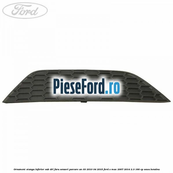 Ornament stanga inferior sub DRL fara senzori parcare an 03/2010-04/2015 Ford S-Max 2007-2014 2.3 160 cp SEWA benzina