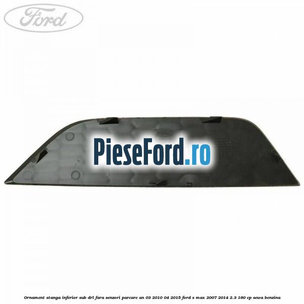 Ornament stanga inferior sub DRL fara senzori parcare an 03/2010-04/2015 Ford S-Max 2007-2014 2.3 160 cp SEWA benzina