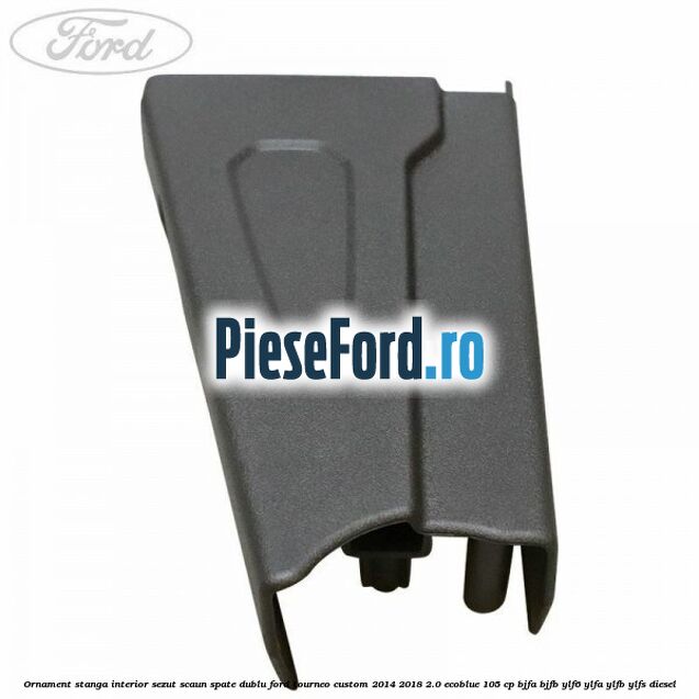 Ornament stanga interior sezut scaun spate dublu Ford Tourneo Custom 2014-2018 2.0 EcoBlue 105 cp BJFA, BJFB, YLF6, YLFA, YLFB, YLFS diesel