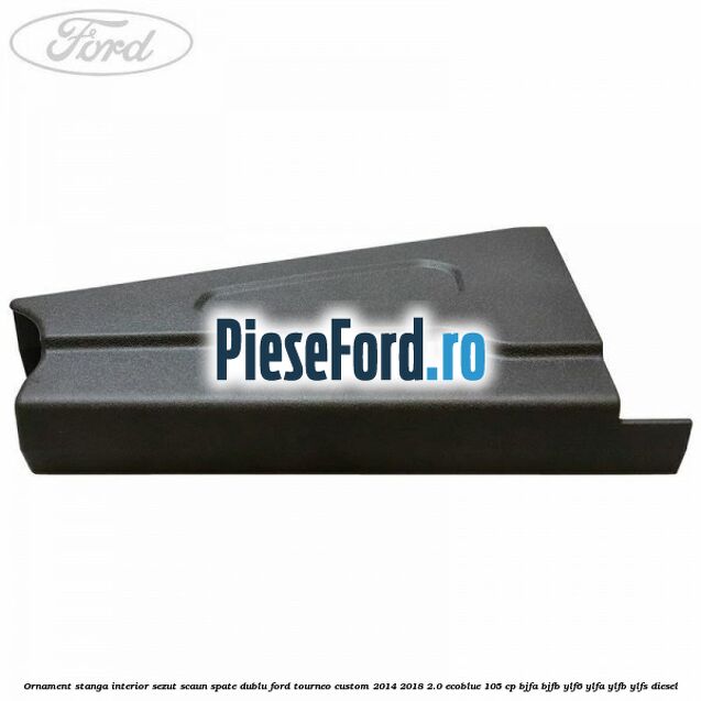 Ornament stanga interior sezut scaun spate dublu Ford Tourneo Custom 2014-2018 2.0 EcoBlue 105 cp BJFA, BJFB, YLF6, YLFA, YLFB, YLFS diesel