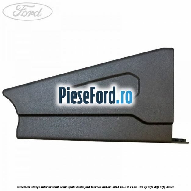 Ornament stanga interior sezut scaun spate dublu Ford Tourneo Custom 2014-2018 2.2 TDCi 100 cp Ornament stanga interior sezut scaun spate dublu Ford Tourneo Custom 2014-2018 2.2 TDCi 100 cp DRF4, DRFF, DRFG diesel