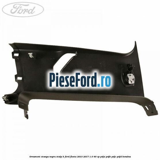 Ornament stanga negru stalp B Ford Fiesta 2013-2017 1.0 80 cp Ornament stanga negru stalp B Ford Fiesta 2013-2017 1.0 80 cp P4JA, P4JB, P4JC, P4JD benzina