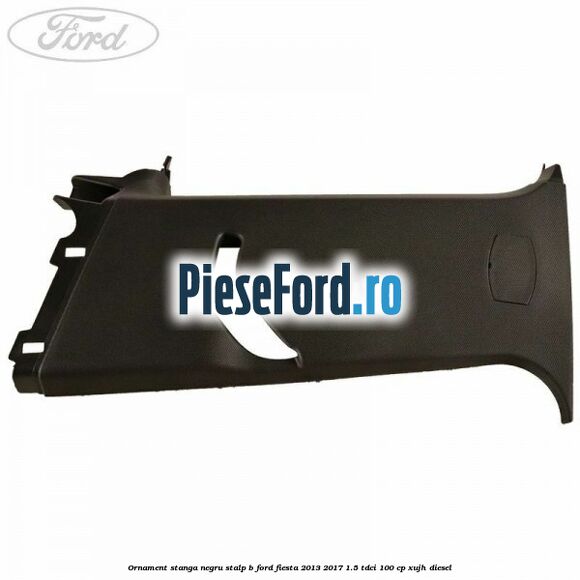 Ornament stanga negru stalp B Ford Fiesta 2013-2017 1.5 TDCi 100 cp XUJH diesel