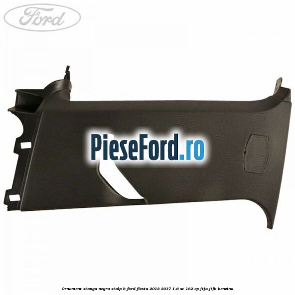 Ornament stanga negru stalp B Ford Fiesta 2013-2017 1.6 ST 182 cp JTJA, JTJB benzina