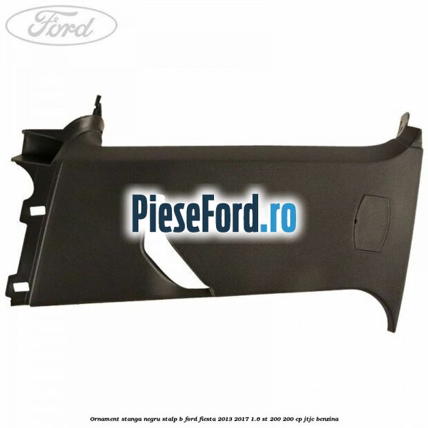 Ornament stanga negru stalp B Ford Fiesta 2013-2017 1.6 ST 200 200 cp JTJC benzina