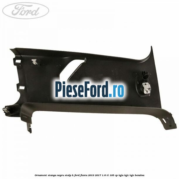 Ornament stanga negru stalp B Ford Fiesta 2013-2017 1.6 Ti 105 cp IQJA, IQJC, IQJE benzina