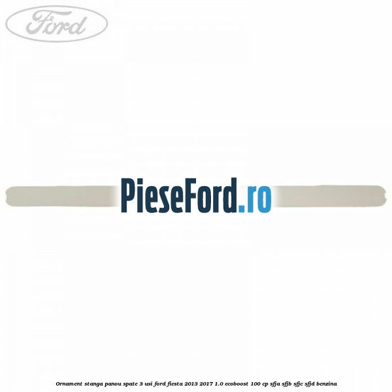Ornament stanga panou spate 3 usi Ford Fiesta 2013-2017 1.0 EcoBoost 100 cp SFJA, SFJB, SFJC, SFJD benzina