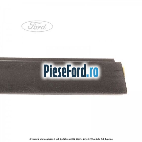 Ornament stanga plafon 3 usi Ford Fiesta 2002-2005 1.25 16V 75 cp FUJA, FUJB benzina