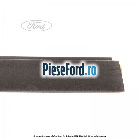 Ornament stanga plafon 3 usi Ford Fiesta 2002-2005 1.3 60 cp BAJA benzina