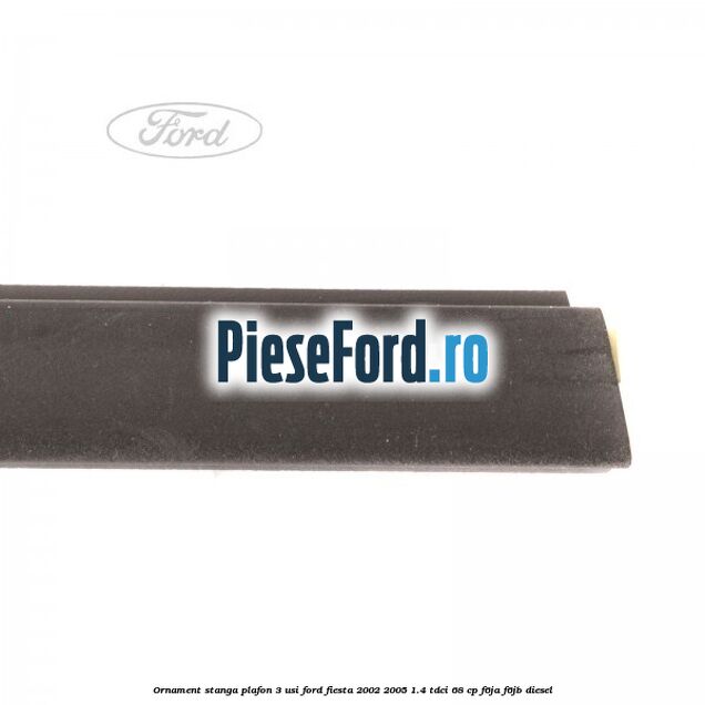 Ornament stanga plafon 3 usi Ford Fiesta 2002-2005 1.4 TDCi 68 cp Ornament stanga plafon 3 usi Ford Fiesta 2002-2005 1.4 TDCi 68 cp F6JA, F6JB diesel