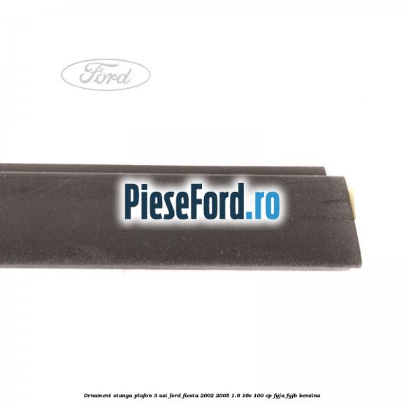Ornament stanga plafon 3 usi Ford Fiesta 2002-2005 1.6 16V 100 cp FYJA, FYJB benzina