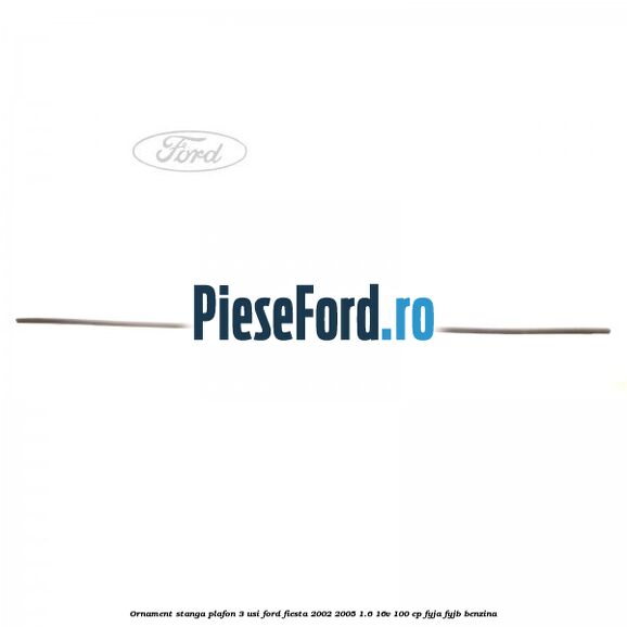 Ornament stanga plafon 3 usi Ford Fiesta 2002-2005 1.6 16V 100 cp FYJA, FYJB benzina