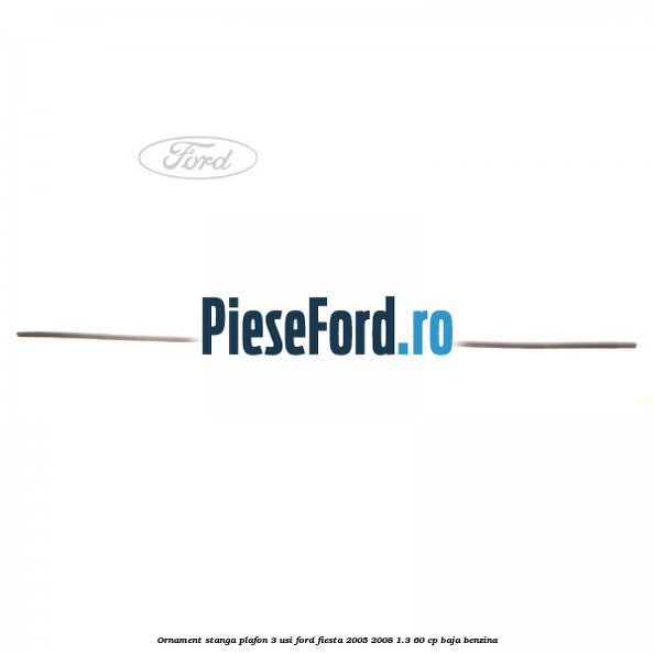 Ornament stanga plafon 3 usi Ford Fiesta 2005-2008 1.3 60 cp BAJA benzina