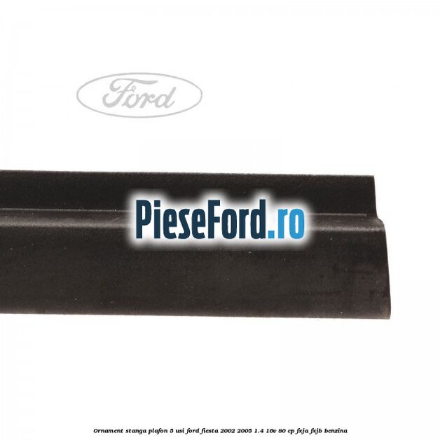 Ornament stanga plafon 5 usi Ford Fiesta 2002-2005 1.4 16V 80 cp FXJA, FXJB benzina