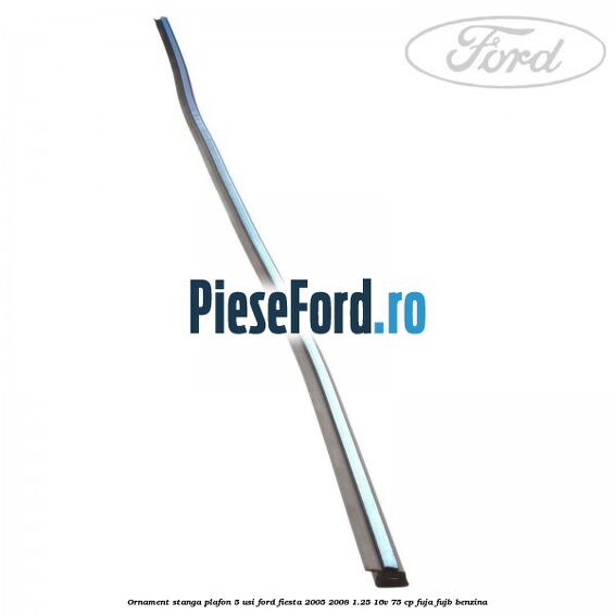 Ornament stanga plafon 5 usi Ford Fiesta 2005-2008 1.25 16V 75 cp FUJA, FUJB benzina