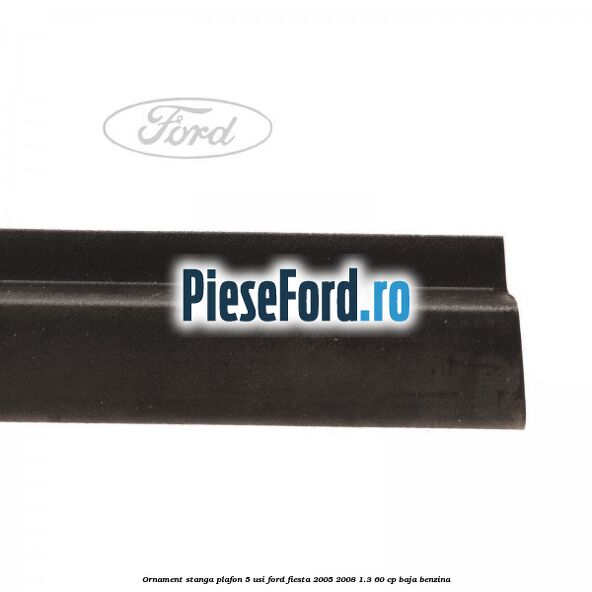 Ornament stanga plafon 5 usi Ford Fiesta 2005-2008 1.3 60 cp BAJA benzina