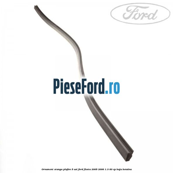 Ornament stanga plafon 5 usi Ford Fiesta 2005-2008 1.3 60 cp BAJA benzina