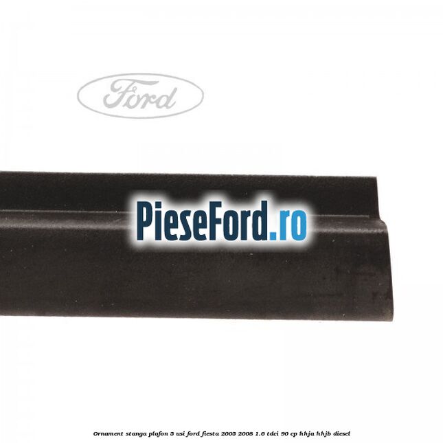 Ornament stanga plafon 5 usi Ford Fiesta 2005-2008 1.6 TDCi 90 cp HHJA, HHJB diesel