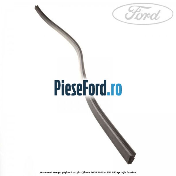 Ornament stanga plafon 5 usi Ford Fiesta 2005-2008 ST150 150 cp N4JB benzina