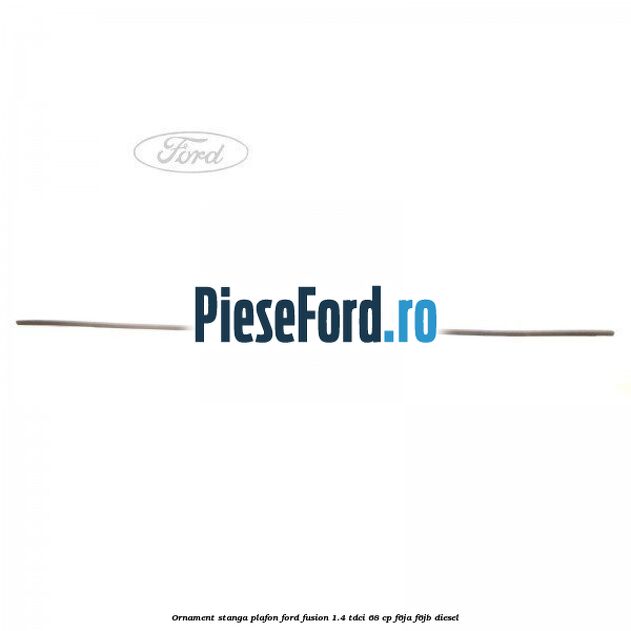 Ornament stanga plafon Ford Fusion 1.4 TDCi 68 cp F6JA, F6JB diesel