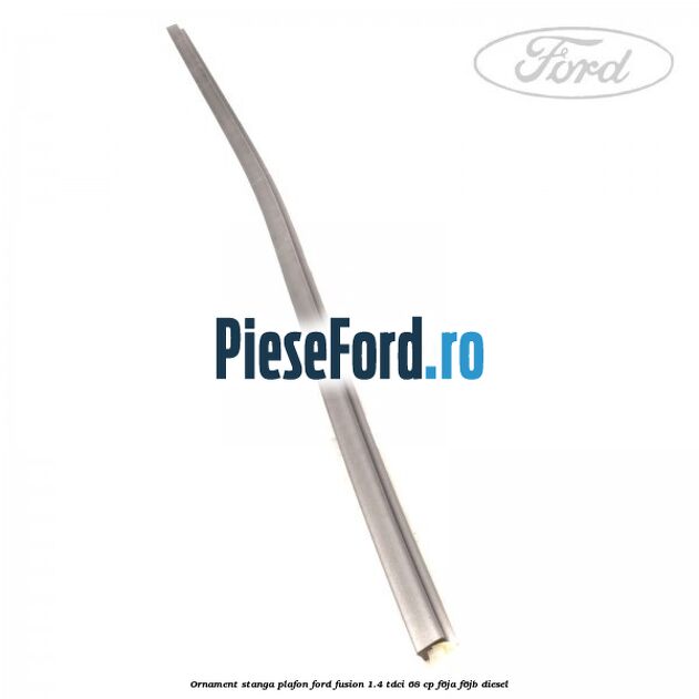 Ornament stanga plafon Ford Fusion 1.4 TDCi 68 cp F6JA, F6JB diesel