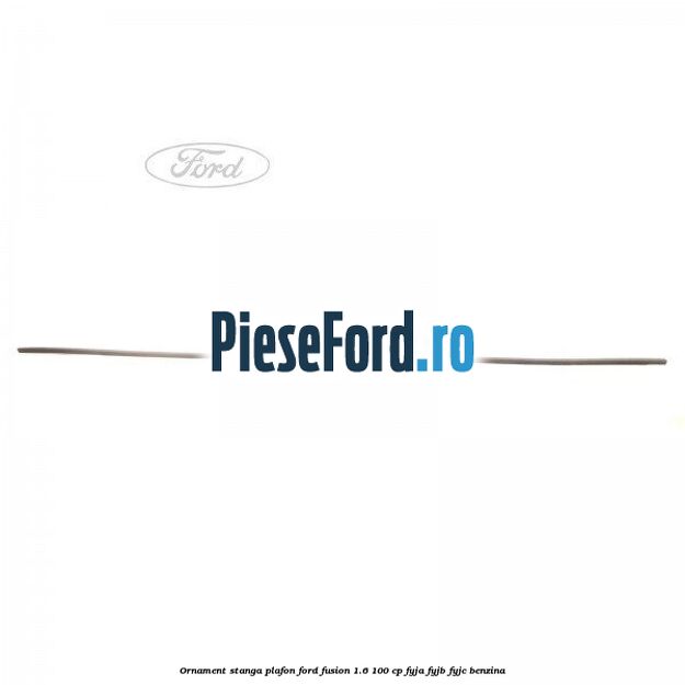 Ornament stanga plafon Ford Fusion 1.6 100 cp FYJA, FYJB, FYJC benzina