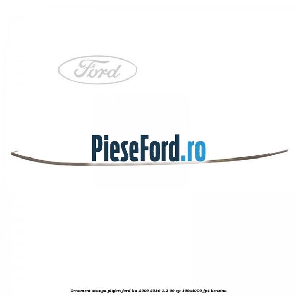 Ornament stanga plafon Ford Ka 2009-2016 1.2 69 cp 169A4000, FP4 benzina