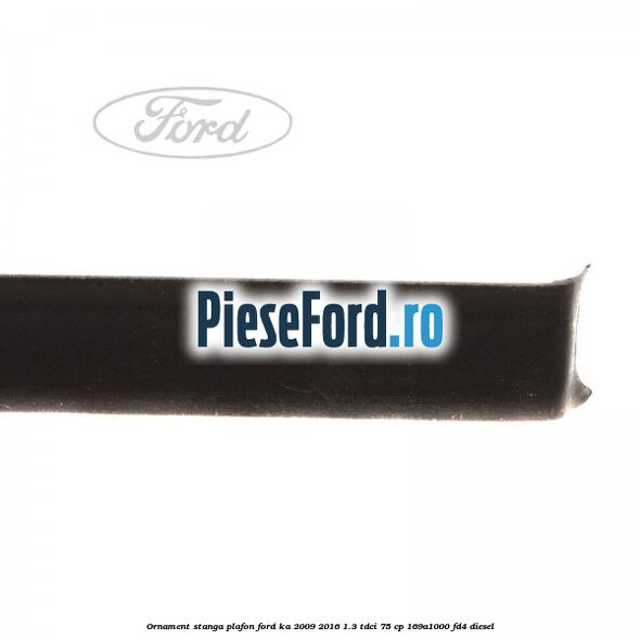 Ornament stanga plafon Ford Ka 2009-2016 1.3 TDCi 75 cp 169A1000, FD4 diesel