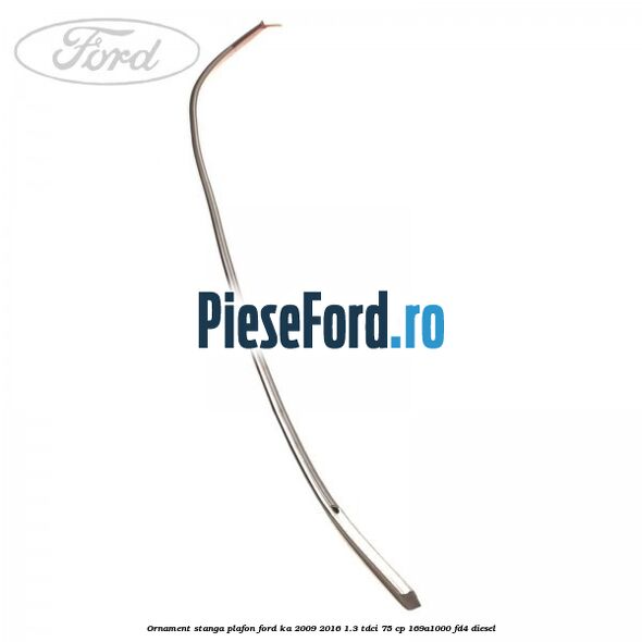 Ornament stanga plafon Ford Ka 2009-2016 1.3 TDCi 75 cp 169A1000, FD4 diesel
