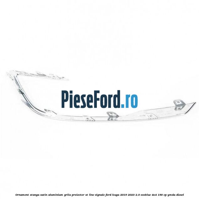 Ornament stanga satin aluminium grila proiector ST Line Vignale Ford Kuga 2019-2023 2.0 EcoBlue 4x4 190 cp Ornament stanga satin aluminium grila proiector ST Line Vignale Ford Kuga 2019-2023 2.0 EcoBlue 4x4 190 cp YMDA diesel