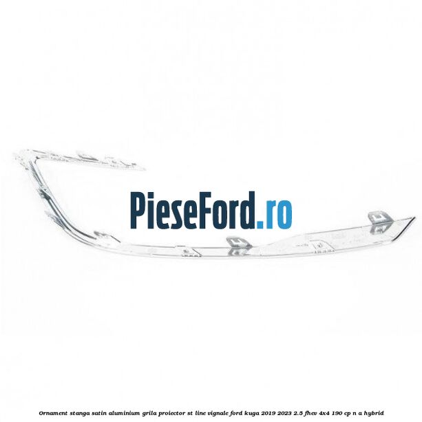 Ornament stanga satin aluminium grila proiector ST Line Vignale Ford Kuga 2019-2023 2.5 FHEV 4x4 190 cp n/a hybrid
