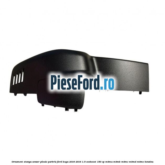 Ornament stanga senzor ploaie parbriz Ford Kuga 2016-2018 1.5 EcoBoost 150 cp M8MA, M8MB, M8MC, M8MD, M8ME benzina