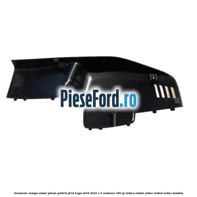 Ornament stanga senzor ploaie parbriz Ford Kuga 2016-2018 1.5 EcoBoost 150 cp M8MA, M8MB, M8MC, M8MD, M8ME benzina