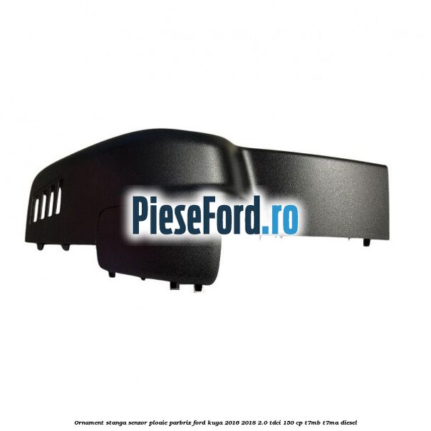 Ornament stanga senzor ploaie parbriz Ford Kuga 2016-2018 2.0 TDCi 150 cp T7MB, T7MA diesel
