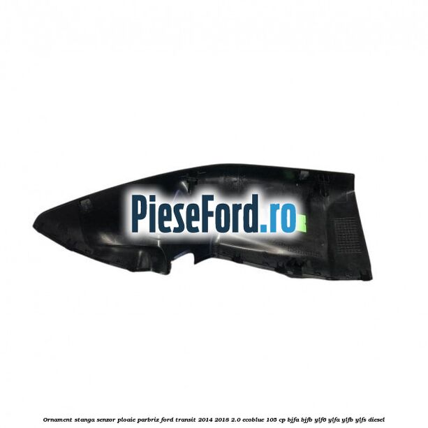 Ornament stanga senzor ploaie parbriz Ford Transit 2014-2018 2.0 EcoBlue 105 cp BJFA, BJFB, YLF6, YLFA, YLFB, YLFS diesel