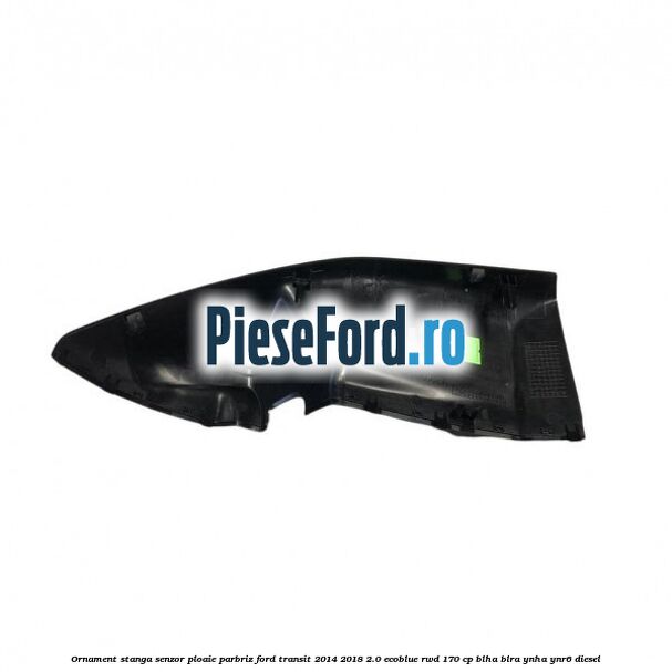 Ornament stanga senzor ploaie parbriz Ford Transit 2014-2018 2.0 EcoBlue RWD 170 cp BLHA, BLRA, YNHA, YNR6 diesel
