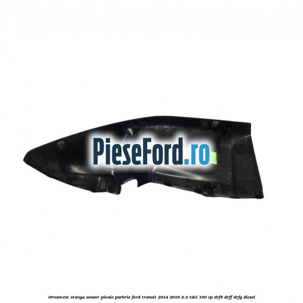 Ornament stanga senzor ploaie parbriz Ford Transit 2014-2018 2.2 TDCi 100 cp DRF5, DRFF, DRFG diesel