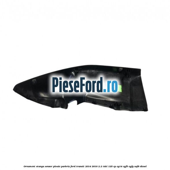 Ornament stanga senzor ploaie parbriz Ford Transit 2014-2018 2.2 TDCi 125 cp CY14, CYF5, CYFG, USF6 diesel