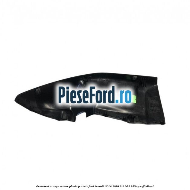Ornament stanga senzor ploaie parbriz Ford Transit 2014-2018 2.2 TDCi 155 cp CVF5 diesel