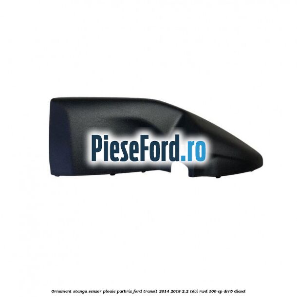 Ornament stanga senzor ploaie parbriz Ford Transit 2014-2018 2.2 TDCi RWD 100 cp DRR5 diesel