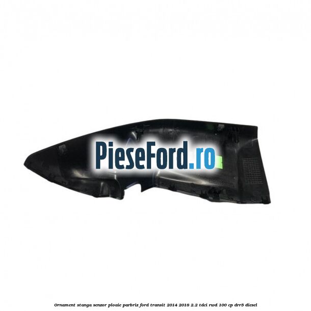 Ornament stanga senzor ploaie parbriz Ford Transit 2014-2018 2.2 TDCi RWD 100 cp DRR5 diesel