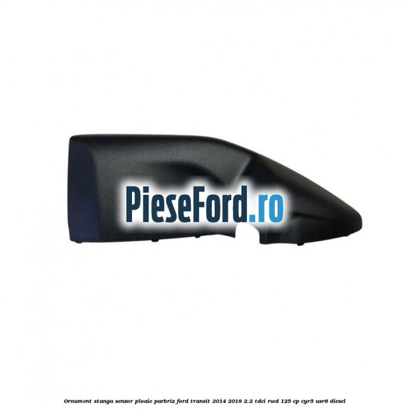 Ornament stanga senzor ploaie parbriz Ford Transit 2014-2018 2.2 TDCi RWD 125 cp CYR5, USR6 diesel