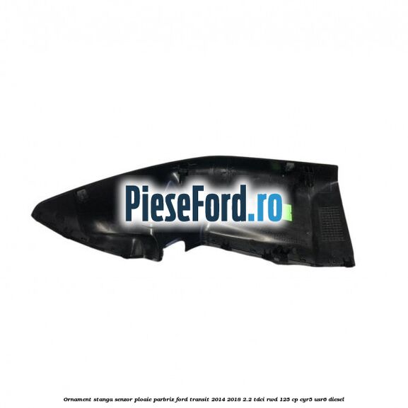 Ornament stanga senzor ploaie parbriz Ford Transit 2014-2018 2.2 TDCi RWD 125 cp CYR5, USR6 diesel