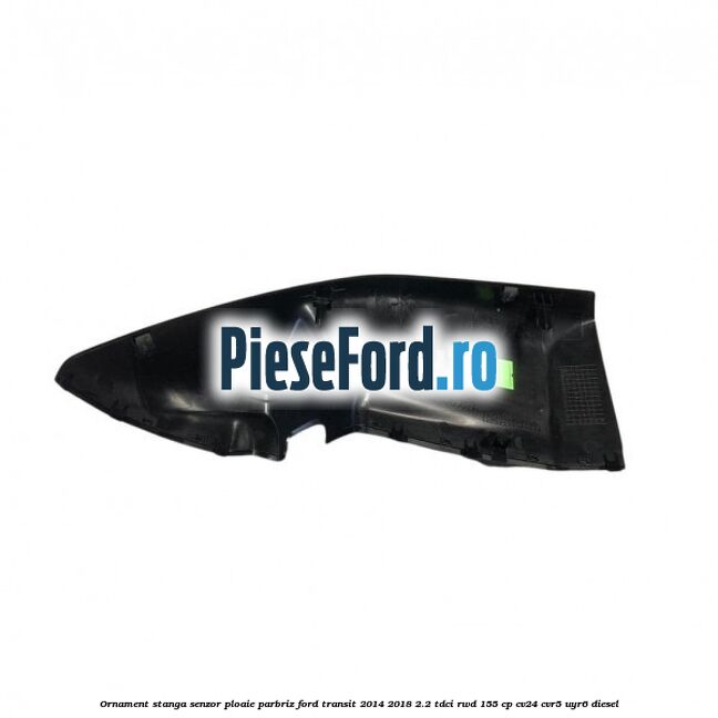 Ornament stanga senzor ploaie parbriz Ford Transit 2014-2018 2.2 TDCi RWD 155 cp CV24, CVR5, UYR6 diesel