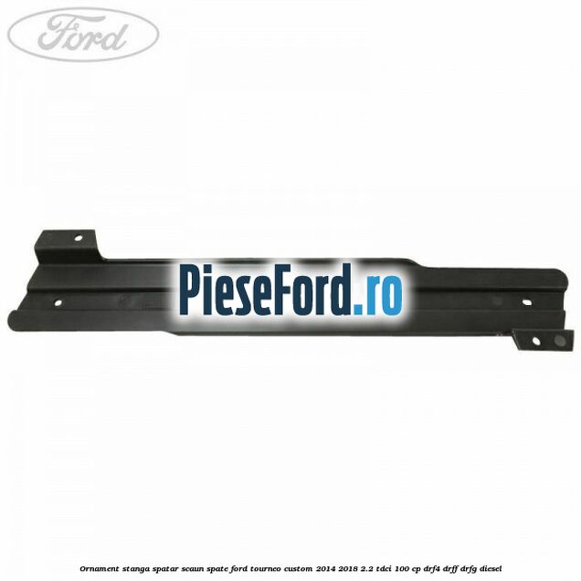 Ornament stanga spatar scaun spate Ford Tourneo Custom 2014-2018 2.2 TDCi 100 cp Ornament stanga spatar scaun spate Ford Tourneo Custom 2014-2018 2.2 TDCi 100 cp DRF4, DRFF, DRFG diesel
